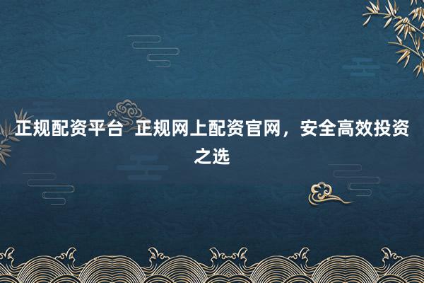 正规配资平台  正规网上配资官网，安全高效投资之选