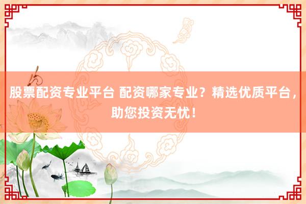 股票配资专业平台 配资哪家专业？精选优质平台，助您投资无忧！