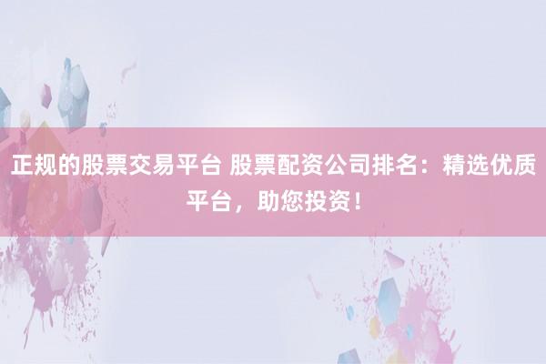 正规的股票交易平台 股票配资公司排名：精选优质平台，助您投资！