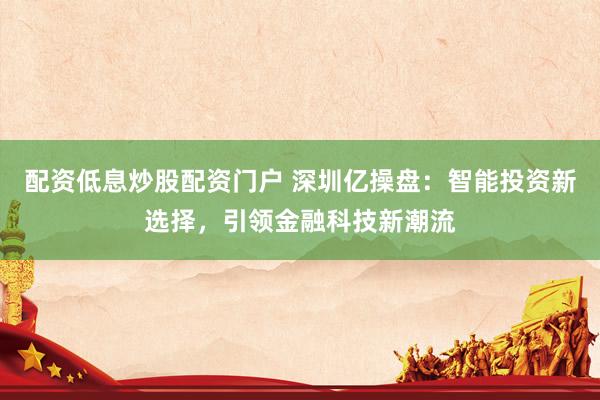 配资低息炒股配资门户 深圳亿操盘：智能投资新选择，引领金融科技新潮流