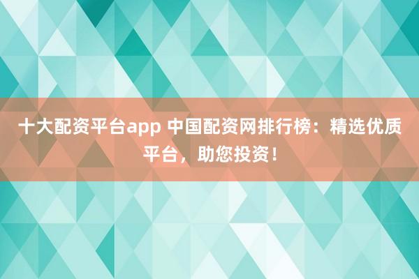 十大配资平台app 中国配资网排行榜：精选优质平台，助您投资！