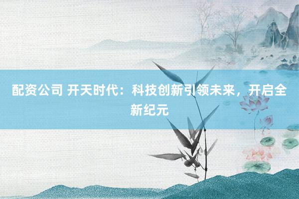 配资公司 开天时代：科技创新引领未来，开启全新纪元
