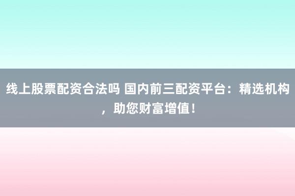 线上股票配资合法吗 国内前三配资平台：精选机构，助您财富增值！