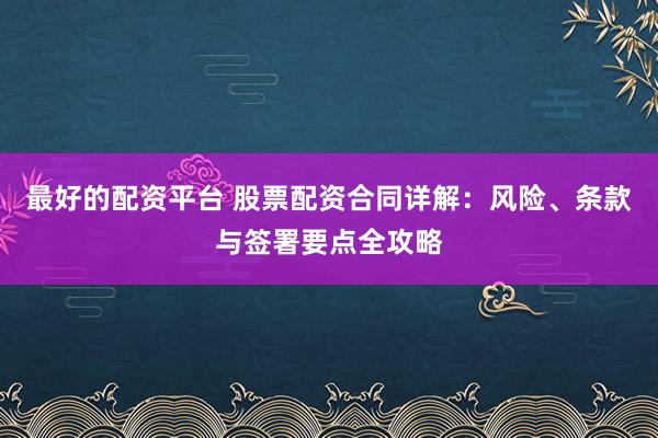 最好的配资平台 股票配资合同详解：风险、条款与签署要点全攻略