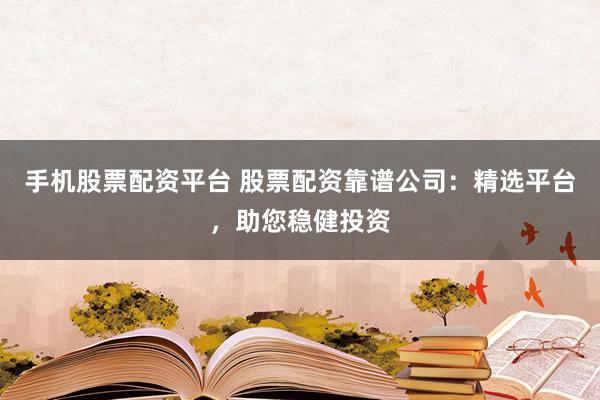 手机股票配资平台 股票配资靠谱公司：精选平台，助您稳健投资