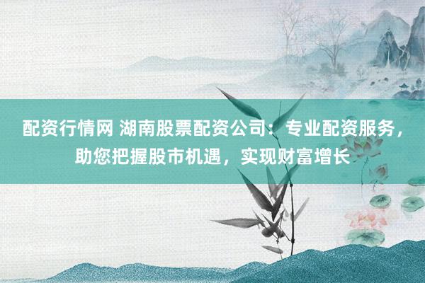 配资行情网 湖南股票配资公司:专业配资服务,助您把握股市机遇,实现财富增长