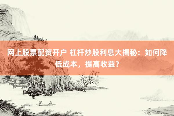 网上股票配资开户 杠杆炒股利息大揭秘：如何降低成本，提高收益？