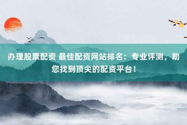 办理股票配资 最佳配资网站排名：专业评测，助您找到顶尖的配资平台！