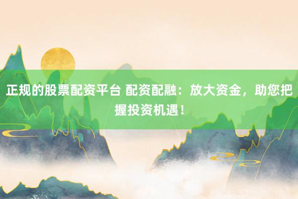 正规的股票配资平台 配资配融：放大资金，助您把握投资机遇！