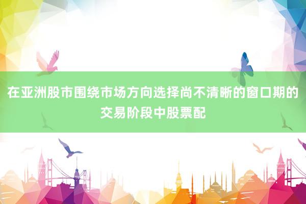 在亚洲股市围绕市场方向选择尚不清晰的窗口期的交易阶段中股票配