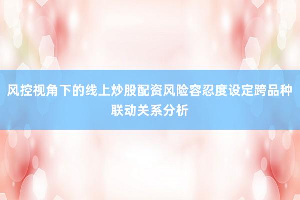 风控视角下的线上炒股配资风险容忍度设定跨品种联动关系分析