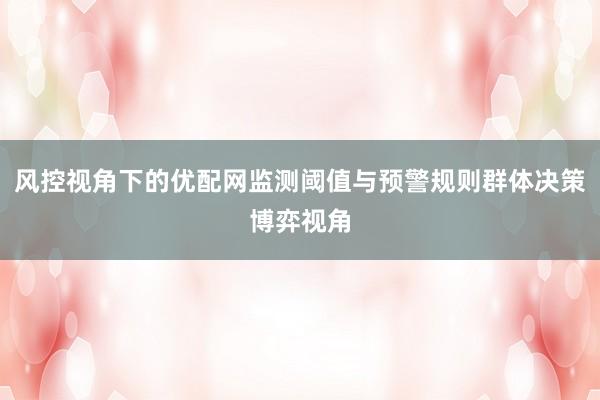 风控视角下的优配网监测阈值与预警规则群体决策博弈视角