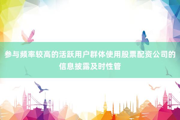 参与频率较高的活跃用户群体使用股票配资公司的信息披露及时性管