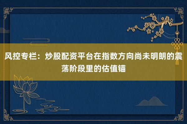 风控专栏：炒股配资平台在指数方向尚未明朗的震荡阶段里的估值锚