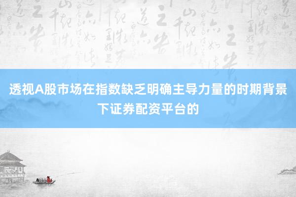 透视A股市场在指数缺乏明确主导力量的时期背景下证券配资平台的