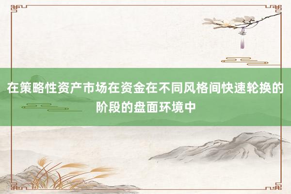 在策略性资产市场在资金在不同风格间快速轮换的阶段的盘面环境中
