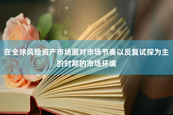 在全球风险资产市场面对市场节奏以反复试探为主的时期的市场环境