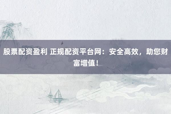 股票配资盈利 正规配资平台网：安全高效，助您财富增值！