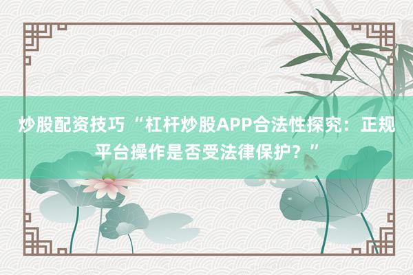 炒股配资技巧 “杠杆炒股APP合法性探究：正规平台操作是否受法律保护？”