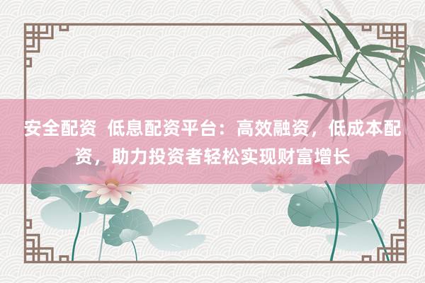 安全配资  低息配资平台：高效融资，低成本配资，助力投资者轻松实现财富增长