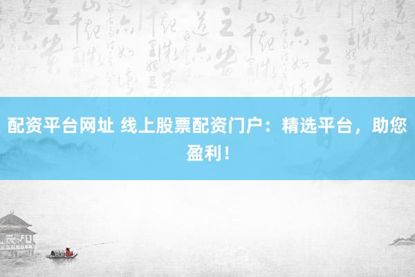 配资平台网址 线上股票配资门户：精选平台，助您盈利！