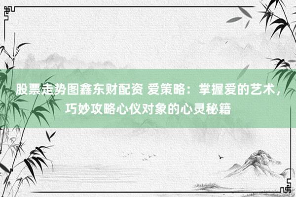 股票走势图鑫东财配资 爱策略：掌握爱的艺术，巧妙攻略心仪对象的心灵秘籍