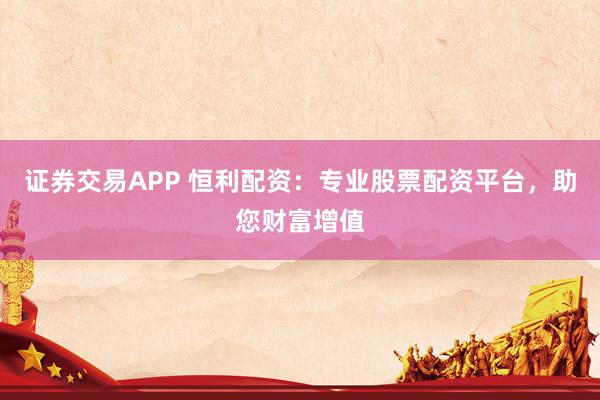 证券交易APP 恒利配资：专业股票配资平台，助您财富增值