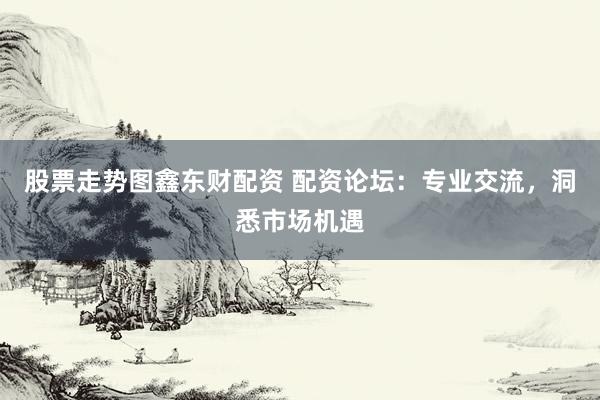 股票走势图鑫东财配资 配资论坛：专业交流，洞悉市场机遇