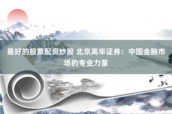 最好的股票配资炒股 北京高华证券：中国金融市场的专业力量