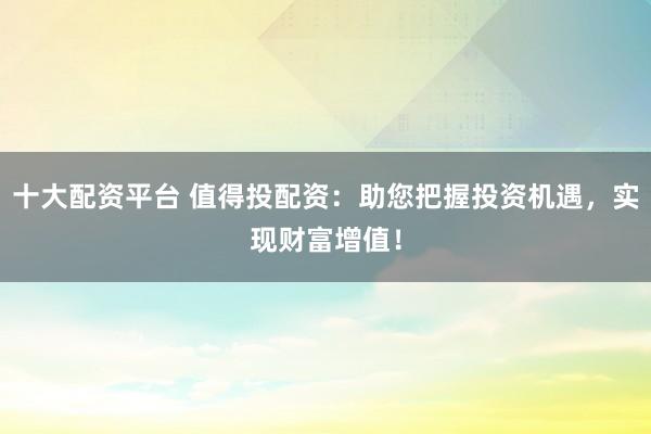 十大配资平台 值得投配资：助您把握投资机遇，实现财富增值！
