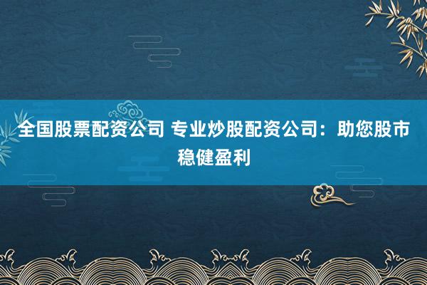 全国股票配资公司 专业炒股配资公司：助您股市稳健盈利