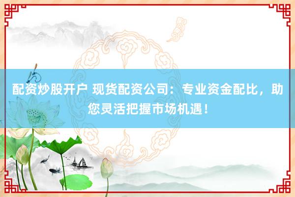 配资炒股开户 现货配资公司：专业资金配比，助您灵活把握市场机遇！