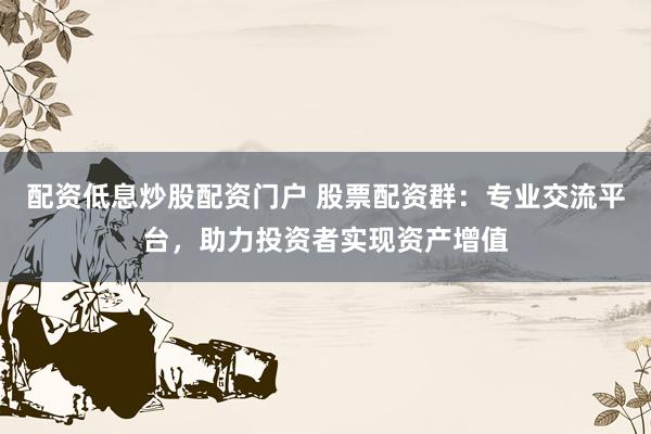配资低息炒股配资门户 股票配资群：专业交流平台，助力投资者实现资产增值