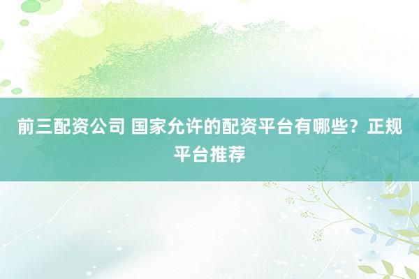 前三配资公司 国家允许的配资平台有哪些？正规平台推荐
