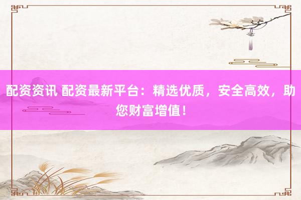 配资资讯 配资最新平台：精选优质，安全高效，助您财富增值！
