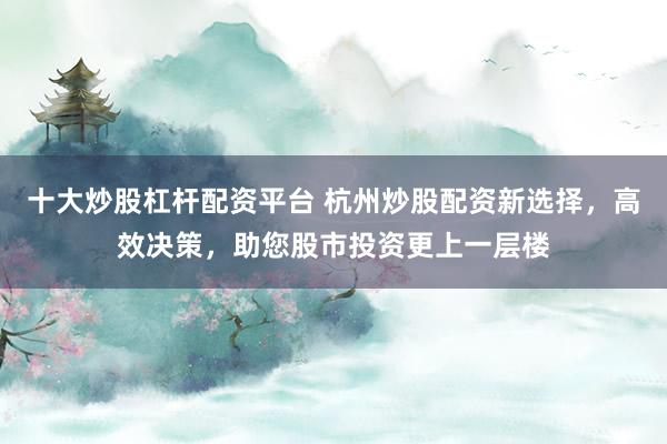 十大炒股杠杆配资平台 杭州炒股配资新选择，高效决策，助您股市投资更上一层楼