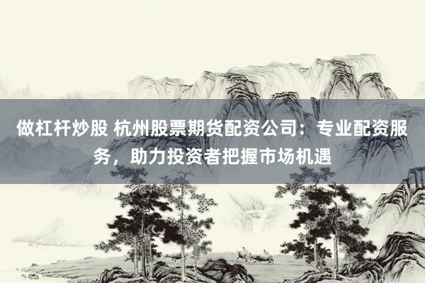 做杠杆炒股 杭州股票期货配资公司：专业配资服务，助力投资者把握市场机遇