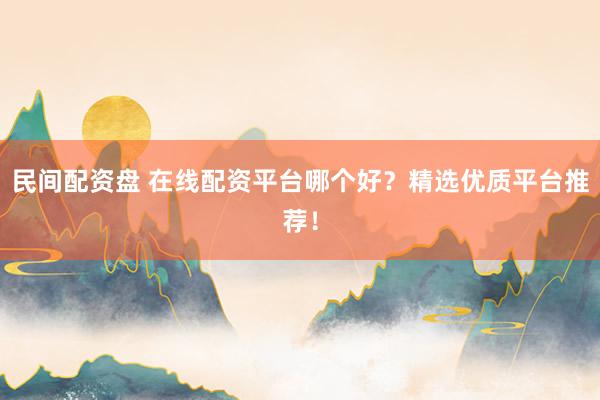 民间配资盘 在线配资平台哪个好？精选优质平台推荐！