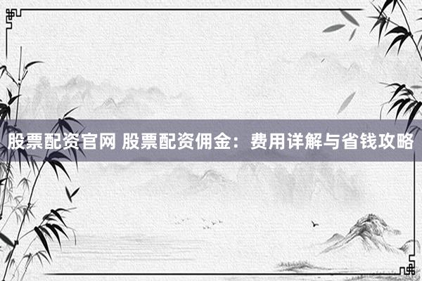 股票配资官网 股票配资佣金：费用详解与省钱攻略