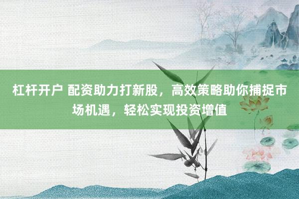杠杆开户 配资助力打新股，高效策略助你捕捉市场机遇，轻松实现投资增值