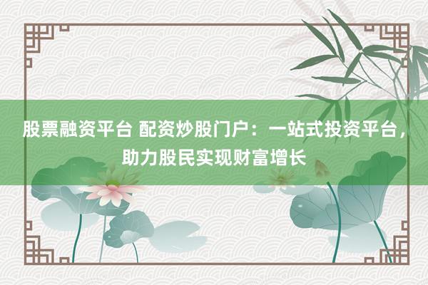股票融资平台 配资炒股门户：一站式投资平台，助力股民实现财富增长