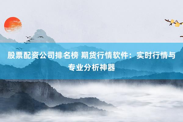 股票配资公司排名榜 期货行情软件：实时行情与专业分析神器