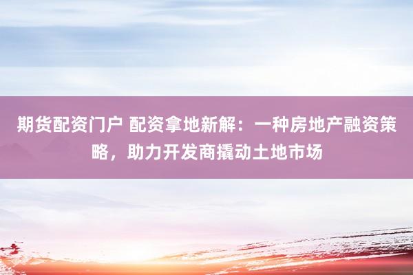 期货配资门户 配资拿地新解：一种房地产融资策略，助力开发商撬动土地市场