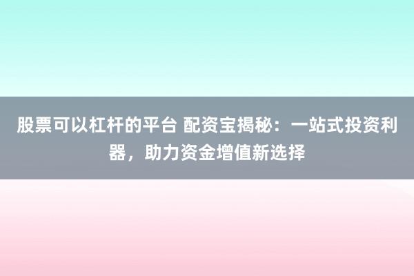 股票可以杠杆的平台 配资宝揭秘：一站式投资利器，助力资金增值新选择