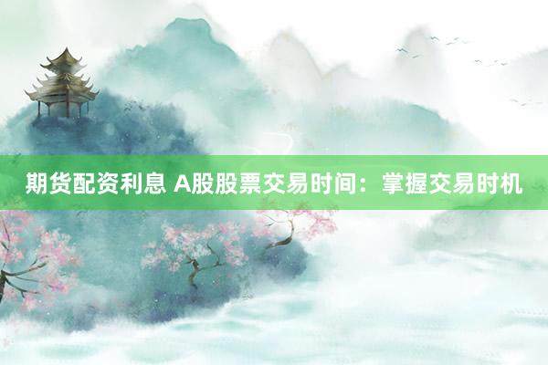 期货配资利息 A股股票交易时间：掌握交易时机