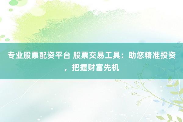 专业股票配资平台 股票交易工具：助您精准投资，把握财富先机