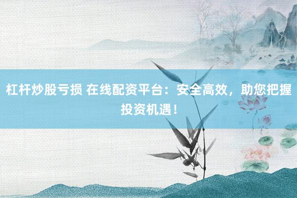 杠杆炒股亏损 在线配资平台：安全高效，助您把握投资机遇！