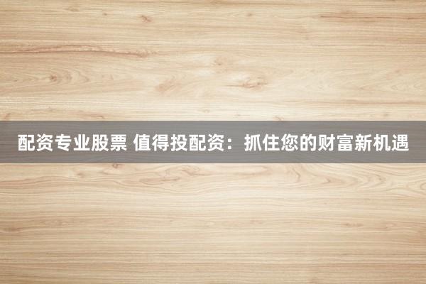 配资专业股票 值得投配资：抓住您的财富新机遇
