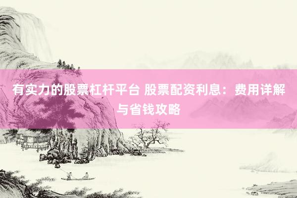 有实力的股票杠杆平台 股票配资利息：费用详解与省钱攻略