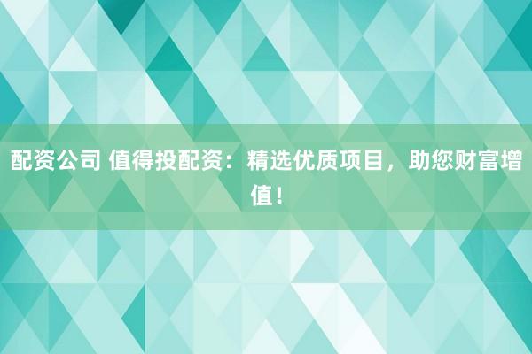 配资公司 值得投配资：精选优质项目，助您财富增值！